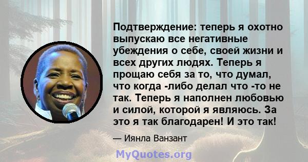 Подтверждение: теперь я охотно выпускаю все негативные убеждения о себе, своей жизни и всех других людях. Теперь я прощаю себя за то, что думал, что когда -либо делал что -то не так. Теперь я наполнен любовью и силой,