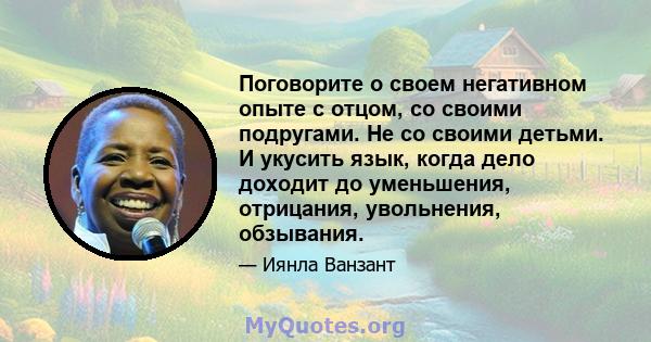 Поговорите о своем негативном опыте с отцом, со своими подругами. Не со своими детьми. И укусить язык, когда дело доходит до уменьшения, отрицания, увольнения, обзывания.