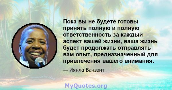 Пока вы не будете готовы принять полную и полную ответственность за каждый аспект вашей жизни, ваша жизнь будет продолжать отправлять вам опыт, предназначенный для привлечения вашего внимания.