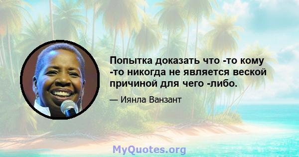 Попытка доказать что -то кому -то никогда не является веской причиной для чего -либо.