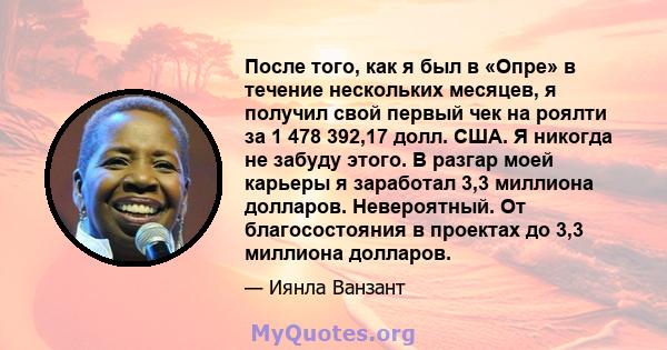 После того, как я был в «Опре» в течение нескольких месяцев, я получил свой первый чек на роялти за 1 478 392,17 долл. США. Я никогда не забуду этого. В разгар моей карьеры я заработал 3,3 миллиона долларов.