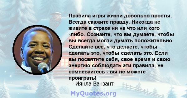 Правила игры жизни довольно просты. Всегда скажите правду. Никогда не живите в страхе ни на что или кого -либо. Сознайте, что вы думаете, чтобы вы всегда могли думать положительно. Сделайте все, что делаете, чтобы