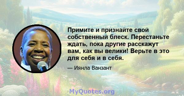 Примите и признайте свой собственный блеск. Перестаньте ждать, пока другие расскажут вам, как вы велики! Верьте в это для себя и в себя.