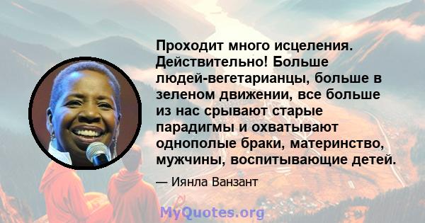 Проходит много исцеления. Действительно! Больше людей-вегетарианцы, больше в зеленом движении, все больше из нас срывают старые парадигмы и охватывают однополые браки, материнство, мужчины, воспитывающие детей.