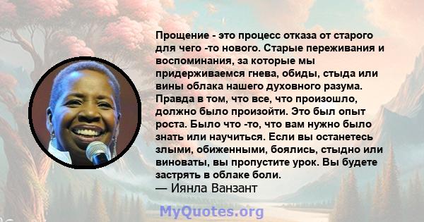 Прощение - это процесс отказа от старого для чего -то нового. Старые переживания и воспоминания, за которые мы придерживаемся гнева, обиды, стыда или вины облака нашего духовного разума. Правда в том, что все, что