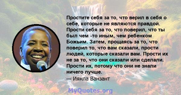 Простите себя за то, что верил в себя о себе, которые не являются правдой. Прости себя за то, что поверил, что ты был чем -то иным, чем ребенком Божьим. Затем, прощаясь за то, что поверил то, что вам сказали, прости