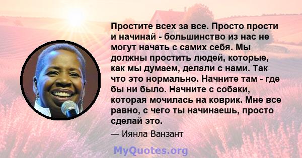 Простите всех за все. Просто прости и начинай - большинство из нас не могут начать с самих себя. Мы должны простить людей, которые, как мы думаем, делали с нами. Так что это нормально. Начните там - где бы ни было.