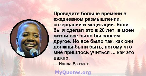 Проведите больше времени в ежедневном размышлении, созерцании и медитации. Если бы я сделал это в 20 лет, в моей жизни все было бы совсем другое. Но все было так, как они должны были быть, потому что мне пришлось