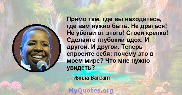 Прямо там, где вы находитесь, где вам нужно быть. Не драться! Не убегай от этого! Стоей крепко! Сделайте глубокий вдох. И другой. И другой. Теперь спросите себя: почему это в моем мире? Что мне нужно увидеть?