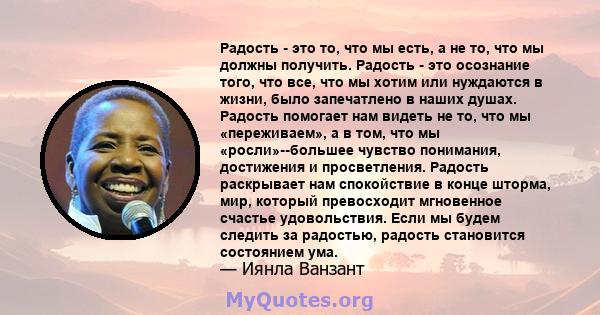 Радость - это то, что мы есть, а не то, что мы должны получить. Радость - это осознание того, что все, что мы хотим или нуждаются в жизни, было запечатлено в наших душах. Радость помогает нам видеть не то, что мы