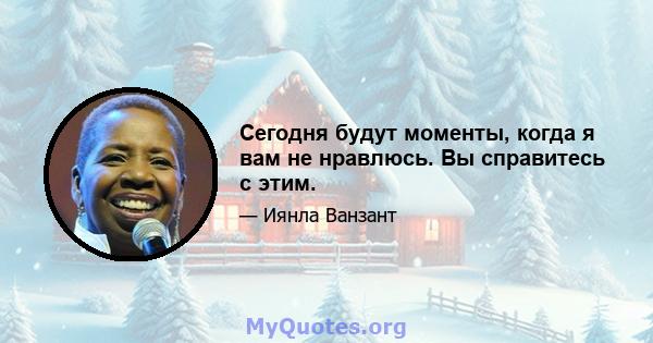 Сегодня будут моменты, когда я вам не нравлюсь. Вы справитесь с этим.