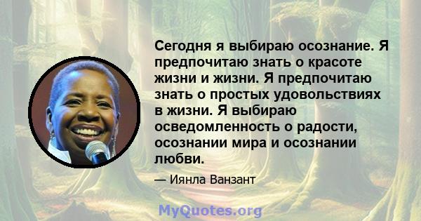 Сегодня я выбираю осознание. Я предпочитаю знать о красоте жизни и жизни. Я предпочитаю знать о простых удовольствиях в жизни. Я выбираю осведомленность о радости, осознании мира и осознании любви.