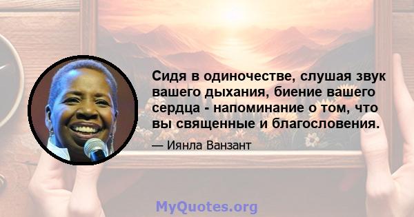 Сидя в одиночестве, слушая звук вашего дыхания, биение вашего сердца - напоминание о том, что вы священные и благословения.