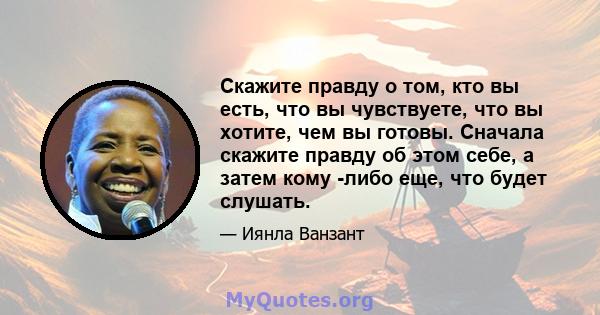 Скажите правду о том, кто вы есть, что вы чувствуете, что вы хотите, чем вы готовы. Сначала скажите правду об этом себе, а затем кому -либо еще, что будет слушать.