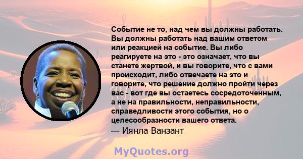 Событие не то, над чем вы должны работать. Вы должны работать над вашим ответом или реакцией на событие. Вы либо реагируете на это - это означает, что вы станете жертвой, и вы говорите, что с вами происходит, либо