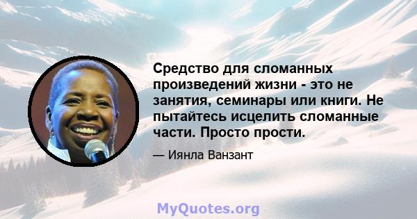 Средство для сломанных произведений жизни - это не занятия, семинары или книги. Не пытайтесь исцелить сломанные части. Просто прости.