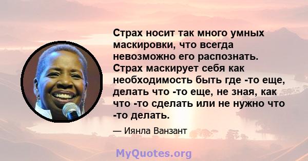 Страх носит так много умных маскировки, что всегда невозможно его распознать. Страх маскирует себя как необходимость быть где -то еще, делать что -то еще, не зная, как что -то сделать или не нужно что -то делать.