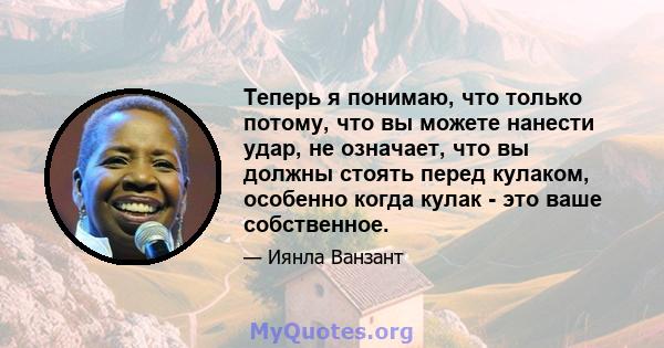 Теперь я понимаю, что только потому, что вы можете нанести удар, не означает, что вы должны стоять перед кулаком, особенно когда кулак - это ваше собственное.