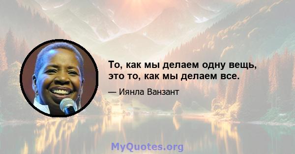 То, как мы делаем одну вещь, это то, как мы делаем все.