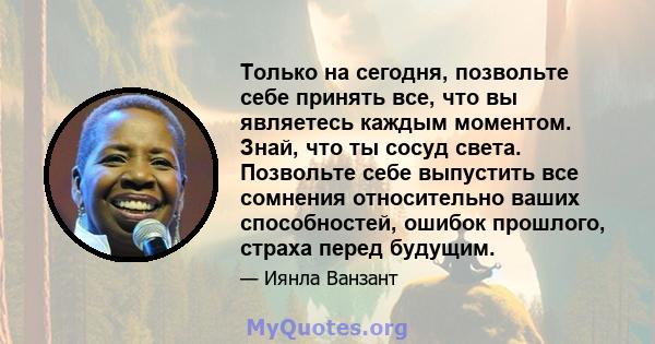 Только на сегодня, позвольте себе принять все, что вы являетесь каждым моментом. Знай, что ты сосуд света. Позвольте себе выпустить все сомнения относительно ваших способностей, ошибок прошлого, страха перед будущим.