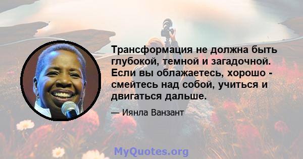 Трансформация не должна быть глубокой, темной и загадочной. Если вы облажаетесь, хорошо - смейтесь над собой, учиться и двигаться дальше.