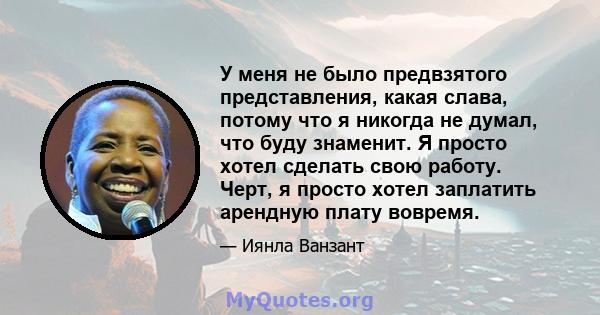 У меня не было предвзятого представления, какая слава, потому что я никогда не думал, что буду знаменит. Я просто хотел сделать свою работу. Черт, я просто хотел заплатить арендную плату вовремя.