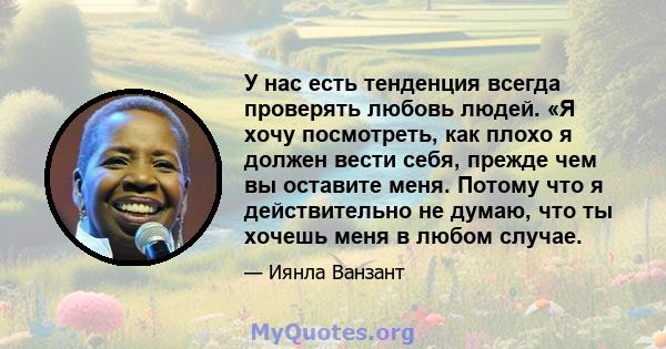 У нас есть тенденция всегда проверять любовь людей. «Я хочу посмотреть, как плохо я должен вести себя, прежде чем вы оставите меня. Потому что я действительно не думаю, что ты хочешь меня в любом случае.