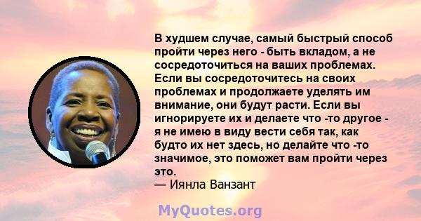 В худшем случае, самый быстрый способ пройти через него - быть вкладом, а не сосредоточиться на ваших проблемах. Если вы сосредоточитесь на своих проблемах и продолжаете уделять им внимание, они будут расти. Если вы