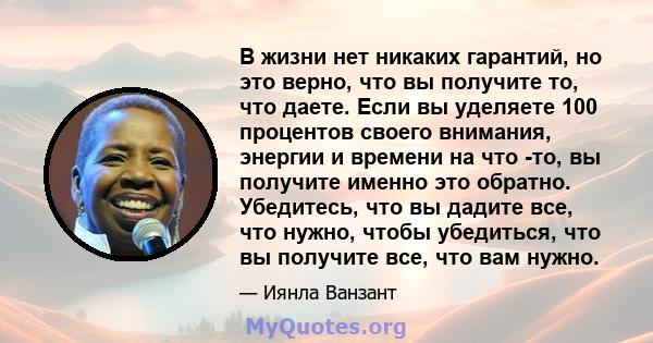 В жизни нет никаких гарантий, но это верно, что вы получите то, что даете. Если вы уделяете 100 процентов своего внимания, энергии и времени на что -то, вы получите именно это обратно. Убедитесь, что вы дадите все, что