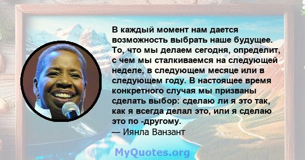 В каждый момент нам дается возможность выбрать наше будущее. То, что мы делаем сегодня, определит, с чем мы сталкиваемся на следующей неделе, в следующем месяце или в следующем году. В настоящее время конкретного случая 