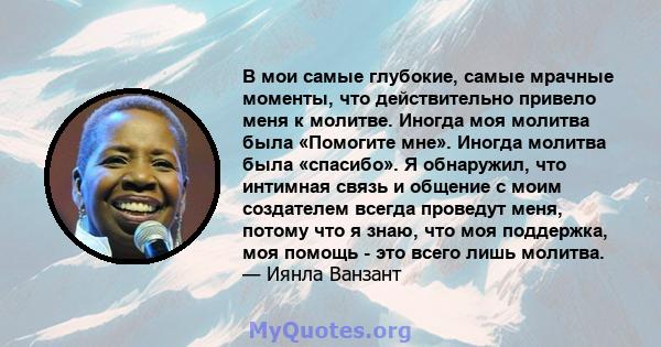 В мои самые глубокие, самые мрачные моменты, что действительно привело меня к молитве. Иногда моя молитва была «Помогите мне». Иногда молитва была «спасибо». Я обнаружил, что интимная связь и общение с моим создателем