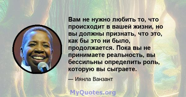 Вам не нужно любить то, что происходит в вашей жизни, но вы должны признать, что это, как бы это ни было, продолжается. Пока вы не принимаете реальность, вы бессильны определить роль, которую вы сыграете.