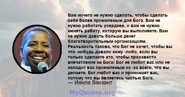 Вам ничего не нужно сделать, чтобы сделать себя более приемлемым для Бога. Вам не нужно работать усерднее, и вам не нужно менять работу, которую вы выполняете. Вам не нужно давать больше денег благотворительным