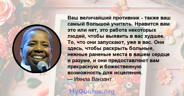 Ваш величайший противник - также ваш самый большой учитель. Нравится вам это или нет, это работа некоторых людей, чтобы выявить в вас худшее. То, что они запускают, уже в вас. Они здесь, чтобы раскрыть больные, нежные