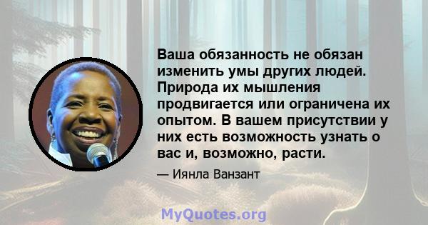 Ваша обязанность не обязан изменить умы других людей. Природа их мышления продвигается или ограничена их опытом. В вашем присутствии у них есть возможность узнать о вас и, возможно, расти.