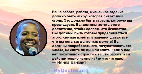 Ваша работа, работа, жизненное задание должно быть искру, которая питает ваш огонь. Это должно быть страсть, которую вы преследуете. Вы должны хотеть этого достаточно, чтобы сделать это бесплатно. Вы должны быть готовы