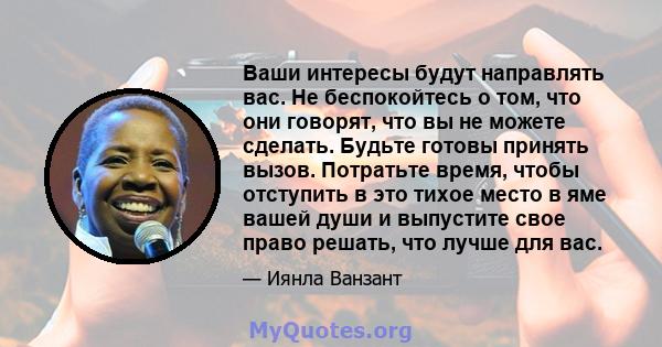 Ваши интересы будут направлять вас. Не беспокойтесь о том, что они говорят, что вы не можете сделать. Будьте готовы принять вызов. Потратьте время, чтобы отступить в это тихое место в яме вашей души и выпустите свое