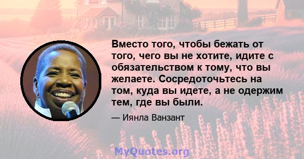 Вместо того, чтобы бежать от того, чего вы не хотите, идите с обязательством к тому, что вы желаете. Сосредоточьтесь на том, куда вы идете, а не одержим тем, где вы были.