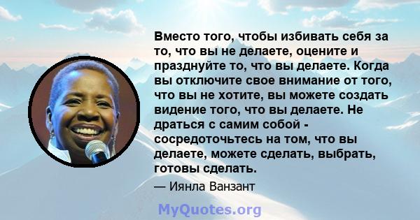 Вместо того, чтобы избивать себя за то, что вы не делаете, оцените и празднуйте то, что вы делаете. Когда вы отключите свое внимание от того, что вы не хотите, вы можете создать видение того, что вы делаете. Не драться