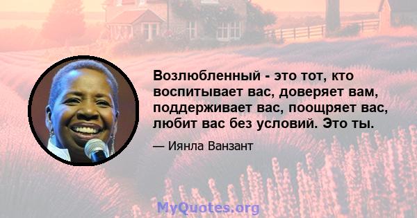 Возлюбленный - это тот, кто воспитывает вас, доверяет вам, поддерживает вас, поощряет вас, любит вас без условий. Это ты.