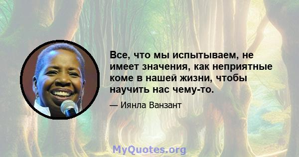 Все, что мы испытываем, не имеет значения, как неприятные коме в нашей жизни, чтобы научить нас чему-то.