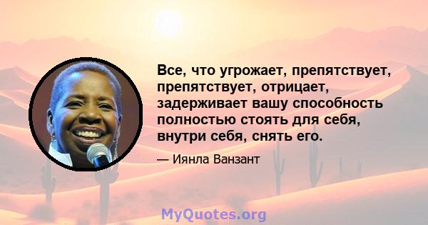 Все, что угрожает, препятствует, препятствует, отрицает, задерживает вашу способность полностью стоять для себя, внутри себя, снять его.