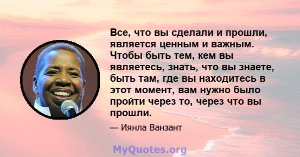 Все, что вы сделали и прошли, является ценным и важным. Чтобы быть тем, кем вы являетесь, знать, что вы знаете, быть там, где вы находитесь в этот момент, вам нужно было пройти через то, через что вы прошли.