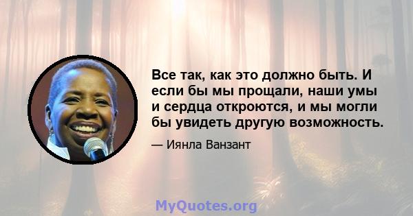 Все так, как это должно быть. И если бы мы прощали, наши умы и сердца откроются, и мы могли бы увидеть другую возможность.