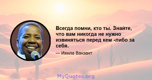 Всегда помни, кто ты. Знайте, что вам никогда не нужно извиняться перед кем -либо за себя.