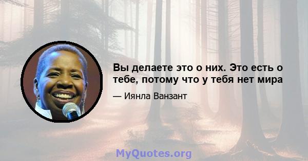 Вы делаете это о них. Это есть о тебе, потому что у тебя нет мира