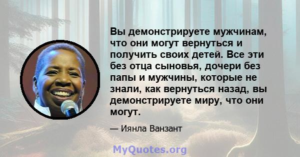 Вы демонстрируете мужчинам, что они могут вернуться и получить своих детей. Все эти без отца сыновья, дочери без папы и мужчины, которые не знали, как вернуться назад, вы демонстрируете миру, что они могут.