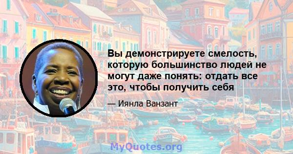 Вы демонстрируете смелость, которую большинство людей не могут даже понять: отдать все это, чтобы получить себя