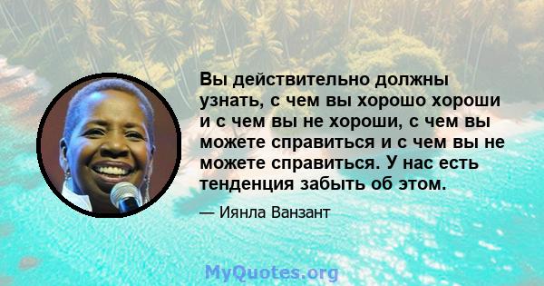 Вы действительно должны узнать, с чем вы хорошо хороши и с чем вы не хороши, с чем вы можете справиться и с чем вы не можете справиться. У нас есть тенденция забыть об этом.