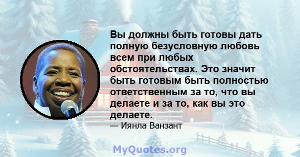 Вы должны быть готовы дать полную безусловную любовь всем при любых обстоятельствах. Это значит быть готовым быть полностью ответственным за то, что вы делаете и за то, как вы это делаете.